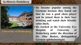  He became popular among the
Germans because they found out
that he was a good chess player
and he joined them in their beer
drinking and watch their friendly
saber duels.
 He worked at the University Eye
Hospital of University of
Heiderberg under the direction of
Dr. Otto Becker, distinguished
German ophthalmologist.
In Historic Heidelberg
University of Heiderberg
 