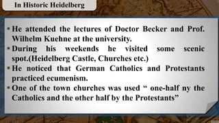  He attended the lectures of Doctor Becker and Prof.
Wilhelm Kuehne at the university.
 During his weekends he visited some scenic
spot.(Heidelberg Castle, Churches etc.)
 He noticed that German Catholics and Protestants
practiced ecumenism.
 One of the town churches was used “ one-half ny the
Catholics and the other half by the Protestants”
In Historic Heidelberg
 