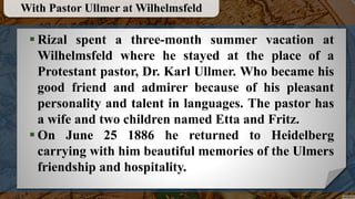  Rizal spent a three-month summer vacation at
Wilhelmsfeld where he stayed at the place of a
Protestant pastor, Dr. Karl Ullmer. Who became his
good friend and admirer because of his pleasant
personality and talent in languages. The pastor has
a wife and two children named Etta and Fritz.
 On June 25 1886 he returned to Heidelberg
carrying with him beautiful memories of the Ulmers
friendship and hospitality.
With Pastor Ullmer at Wilhelmsfeld
 