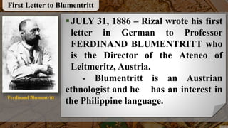 JULY 31, 1886 – Rizal wrote his first
letter in German to Professor
FERDINAND BLUMENTRITT who
is the Director of the Ateneo of
Leitmeritz, Austria.
- Blumentritt is an Austrian
ethnologist and he has an interest in
the Philippine language.
First Letter to Blumentritt
Ferdinand Blumentritt
 
