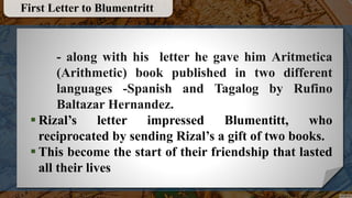 - along with his letter he gave him Aritmetica
(Arithmetic) book published in two different
languages -Spanish and Tagalog by Rufino
Baltazar Hernandez.
 Rizal’s letter impressed Blumentitt, who
reciprocated by sending Rizal’s a gift of two books.
 This become the start of their friendship that lasted
all their lives
First Letter to Blumentritt
 