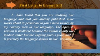 First Letter to Blumentritt
I have heard that you are studying our
language and that you already published some
works about it; permit me to you a book written by
my country men in our language. The Spanish
version is mediocre because the author is only the
modest writer but the Tagalog part is good, and it
is precisely the language spoken in our province.
 