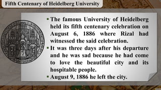 The famous University of Heidelberg
held its fifth centenary celebration on
August 6, 1886 where Rizal had
witnessed the said celebration.
 It was three days after his departure
and he was sad because he had come
to love the beautiful city and its
hospitable people.
 August 9, 1886 he left the city.
Fifth Centenary of Heidelberg University
 