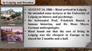 In Leipzig and Dresden
 AUGUST 14, 1886 – Rizal arrived in Leipzig
 He attended some lectures at the University of
Leipzig on history and psychology.
 He befriended Prof. Friedrich Ratzel, a
famous historian, and Dr. Hans Meyer,
German anthropologist.
 Rizal found out that the cost of living in
Leipzig was the cheapest in Europe so he
stayed for 2 months and a half.
Leipzig
Dresden
 