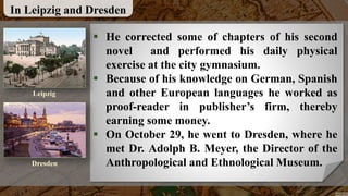 In Leipzig and Dresden
 He corrected some of chapters of his second
novel and performed his daily physical
exercise at the city gymnasium.
 Because of his knowledge on German, Spanish
and other European languages he worked as
proof-reader in publisher’s firm, thereby
earning some money.
 On October 29, he went to Dresden, where he
met Dr. Adolph B. Meyer, the Director of the
Anthropological and Ethnological Museum.
Leipzig
Dresden
 