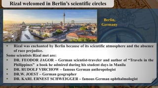  Rizal was enchanted by Berlin because of its scientific atmosphere and the absence
of race prejudice.
Some scientists Rizal met are:
 DR. FEODOR JAGOR – German scientist-traveler and author of “Travels in the
Philippines” a book he admired during his student days in Manila
 DR. RUDOLF VIRCHOW – famous German anthropologist
 DR.W. JOEST – German geographer
 DR. KARL ERNEST SCHWEIGGER – famous German ophthalmologist
Rizal welcomed in Berlin’s scientific circles
Berlin,
Germany
 