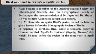  Rizal became a member of the Anthropological Society the
Ethnnological Soaciety And the Geographical Society of
Berlin, upon the recommendation of Dr. Jagor and Dr. Meyer .
He was the first Asian to be accord such honors.
 DR. Virchow, who recognize Rizal’s genius, invited the latter to
give a lecture before the Ethnographic Society of Berlin.
 In response to Verchow, Rizal wrote a scholarly paper in
German entitled Tagalische Verkunst (Tagalog Metrical Art)
which he raed before the society in the same year in April
1887.
Rizal welcomed in Berlin’s scientific circles
 