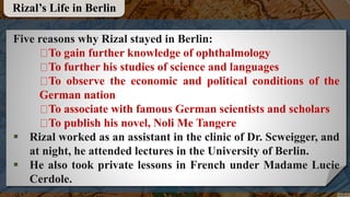 Five reasons why Rizal stayed in Berlin:
To gain further knowledge of ophthalmology
To further his studies of science and languages
To observe the economic and political conditions of the
German nation
To associate with famous German scientists and scholars
To publish his novel, Noli Me Tangere
 Rizal worked as an assistant in the clinic of Dr. Scweigger, and
at night, he attended lectures in the University of Berlin.
 He also took private lessons in French under Madame Lucie
Cerdole.
Rizal’s Life in Berlin
 