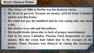  The winter of 1886 in Berlin was his darkest winter.
 He lived in poverty because no money arrived from Calamba
and he was flat broke.
 He could not pay his landlord and he was eating only one meal
a day.
 His clothes were old and threadbare.
 His health broke down due to lack of proper nourishment.
 Out in far away Calamba, Paciano tried desperately to raise
money. But the corps had failed due to the raveges of the
locusts. Poosr Paciano was delayed in raisng the necessary
funds.
Rizal’s Darkest Winter
 