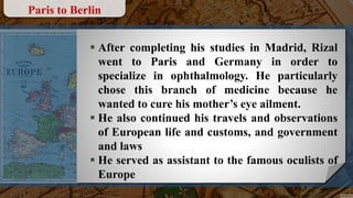  After completing his studies in Madrid, Rizal
went to Paris and Germany in order to
specialize in ophthalmology. He particularly
chose this branch of medicine because he
wanted to cure his mother’s eye ailment.
 He also continued his travels and observations
of European life and customs, and government
and laws
 He served as assistant to the famous oculists of
Europe
Paris to Berlin
 