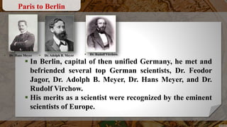  In Berlin, capital of then unified Germany, he met and
befriended several top German scientists, Dr. Feodor
Jagor, Dr. Adolph B. Meyer, Dr. Hans Meyer, and Dr.
Rudolf Virchow.
 His merits as a scientist were recognized by the eminent
scientists of Europe.
Paris to Berlin
 Dr. Rudolf Virchow. Dr. Adolph B. Meyer Dr. Hans Meyer
 