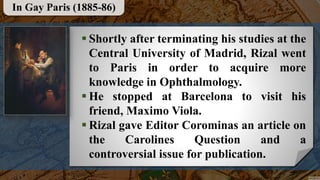  Shortly after terminating his studies at the
Central University of Madrid, Rizal went
to Paris in order to acquire more
knowledge in Ophthalmology.
 He stopped at Barcelona to visit his
friend, Maximo Viola.
 Rizal gave Editor Corominas an article on
the Carolines Question and a
controversial issue for publication.
In Gay Paris (1885-86)
 