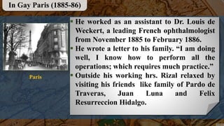  He worked as an assistant to Dr. Louis de
Weckert, a leading French ophthalmologist
from November 1885 to February 1886.
 He wrote a letter to his family. “I am doing
well, I know how to perform all the
operations; which requires much practice.”
 Outside his working hrs. Rizal relaxed by
visiting his friends like family of Pardo de
Traveras, Juan Luna and Felix
Resurreccion Hidalgo.
In Gay Paris (1885-86)
Paris
 