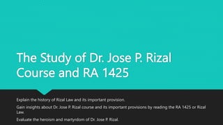 The Study of Dr. Jose P. Rizal
Course and RA 1425
Explain the history of Rizal Law and its important provision.
Gain insights about Dr. Jose P. Rizal course and its important provisions by reading the RA 1425 or Rizal
Law.
Evaluate the heroism and martyrdom of Dr. Jose P. Rizal.
 