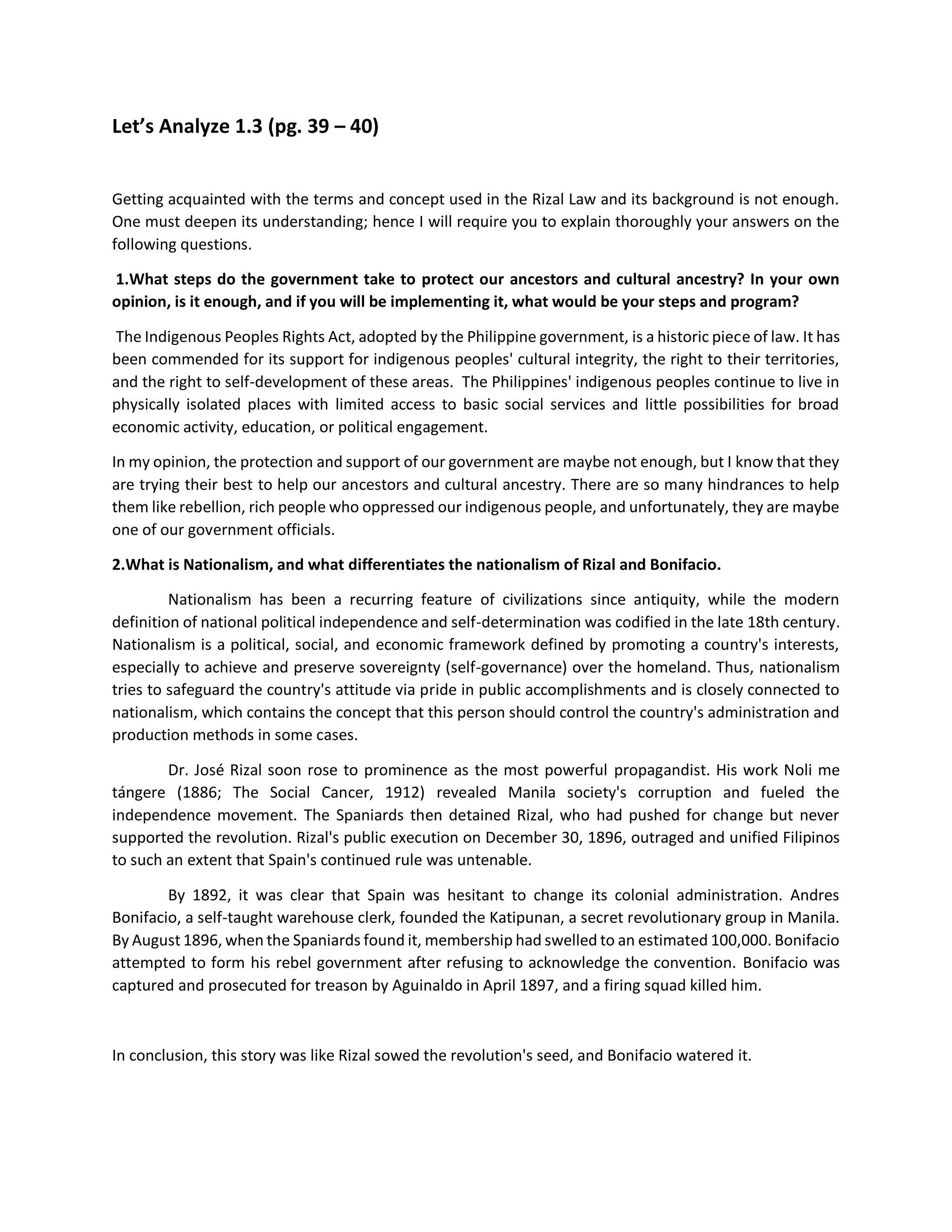 Let’s Analyze 1.3 (pg. 39 – 40)
Getting acquainted with the terms and concept used in the Rizal Law and its background is not enough.
One must deepen its understanding; hence I will require you to explain thoroughly your answers on the
following questions.
1.What steps do the government take to protect our ancestors and cultural ancestry? In your own
opinion, is it enough, and if you will be implementing it, what would be your steps and program?
The Indigenous Peoples Rights Act, adopted by the Philippine government, is a historic piece of law. It has
been commended for its support for indigenous peoples' cultural integrity, the right to their territories,
and the right to self-development of these areas. The Philippines' indigenous peoples continue to live in
physically isolated places with limited access to basic social services and little possibilities for broad
economic activity, education, or political engagement.
In my opinion, the protection and support of our government are maybe not enough, but I know that they
are trying their best to help our ancestors and cultural ancestry. There are so many hindrances to help
them like rebellion, rich people who oppressed our indigenous people, and unfortunately, they are maybe
one of our government officials.
2.What is Nationalism, and what differentiates the nationalism of Rizal and Bonifacio.
Nationalism has been a recurring feature of civilizations since antiquity, while the modern
definition of national political independence and self-determination was codified in the late 18th century.
Nationalism is a political, social, and economic framework defined by promoting a country's interests,
especially to achieve and preserve sovereignty (self-governance) over the homeland. Thus, nationalism
tries to safeguard the country's attitude via pride in public accomplishments and is closely connected to
nationalism, which contains the concept that this person should control the country's administration and
production methods in some cases.
Dr. José Rizal soon rose to prominence as the most powerful propagandist. His work Noli me
tángere (1886; The Social Cancer, 1912) revealed Manila society's corruption and fueled the
independence movement. The Spaniards then detained Rizal, who had pushed for change but never
supported the revolution. Rizal's public execution on December 30, 1896, outraged and unified Filipinos
to such an extent that Spain's continued rule was untenable.
By 1892, it was clear that Spain was hesitant to change its colonial administration. Andres
Bonifacio, a self-taught warehouse clerk, founded the Katipunan, a secret revolutionary group in Manila.
By August 1896, when the Spaniards found it, membership had swelled to an estimated 100,000. Bonifacio
attempted to form his rebel government after refusing to acknowledge the convention. Bonifacio was
captured and prosecuted for treason by Aguinaldo in April 1897, and a firing squad killed him.
In conclusion, this story was like Rizal sowed the revolution's seed, and Bonifacio watered it.
 