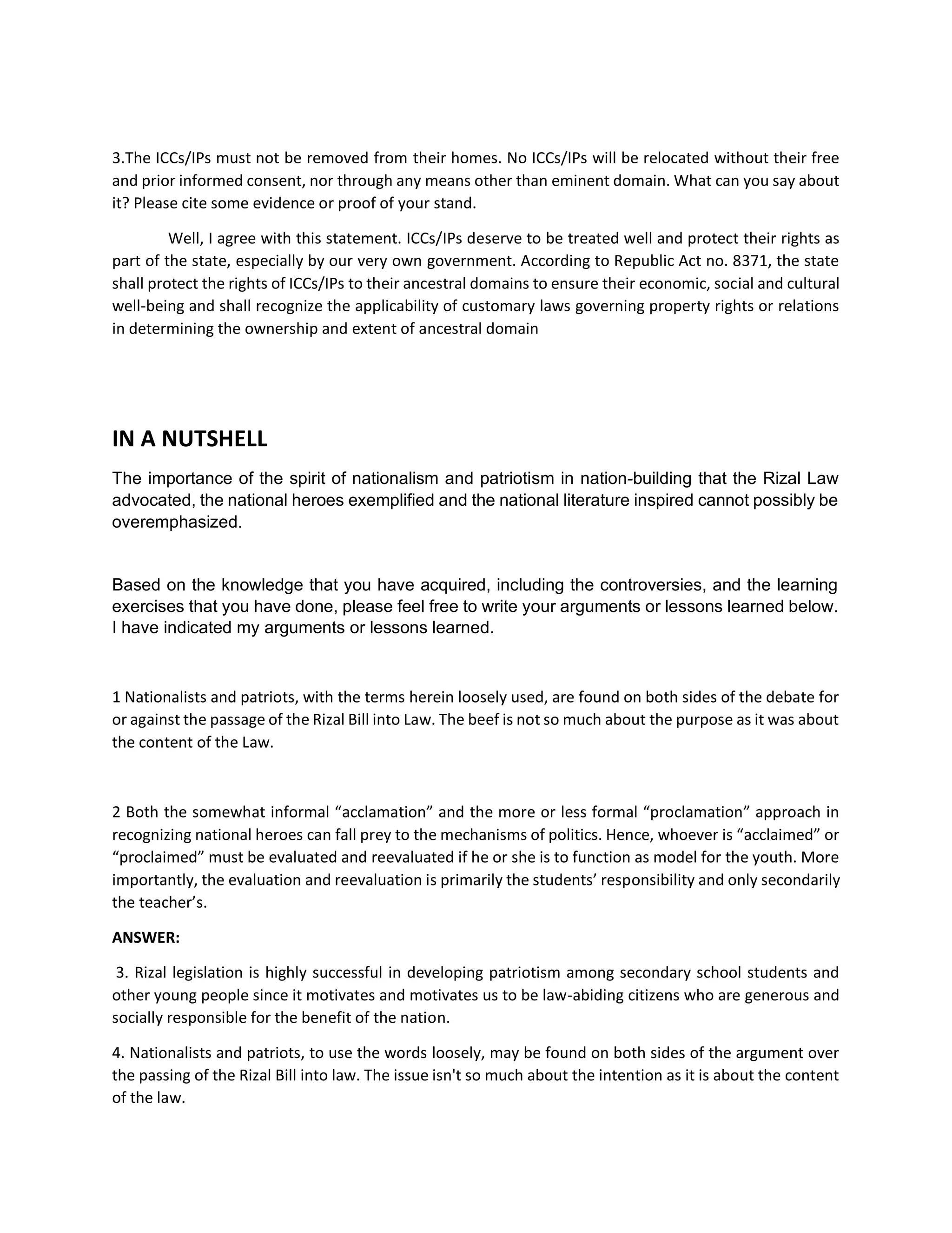 3.The ICCs/IPs must not be removed from their homes. No ICCs/IPs will be relocated without their free
and prior informed consent, nor through any means other than eminent domain. What can you say about
it? Please cite some evidence or proof of your stand.
Well, I agree with this statement. ICCs/IPs deserve to be treated well and protect their rights as
part of the state, especially by our very own government. According to Republic Act no. 8371, the state
shall protect the rights of ICCs/IPs to their ancestral domains to ensure their economic, social and cultural
well-being and shall recognize the applicability of customary laws governing property rights or relations
in determining the ownership and extent of ancestral domain
IN A NUTSHELL
The importance of the spirit of nationalism and patriotism in nation-building that the Rizal Law
advocated, the national heroes exemplified and the national literature inspired cannot possibly be
overemphasized.
Based on the knowledge that you have acquired, including the controversies, and the learning
exercises that you have done, please feel free to write your arguments or lessons learned below.
I have indicated my arguments or lessons learned.
1 Nationalists and patriots, with the terms herein loosely used, are found on both sides of the debate for
or against the passage of the Rizal Bill into Law. The beef is not so much about the purpose as it was about
the content of the Law.
2 Both the somewhat informal “acclamation” and the more or less formal “proclamation” approach in
recognizing national heroes can fall prey to the mechanisms of politics. Hence, whoever is “acclaimed” or
“proclaimed” must be evaluated and reevaluated if he or she is to function as model for the youth. More
importantly, the evaluation and reevaluation is primarily the students’ responsibility and only secondarily
the teacher’s.
ANSWER:
3. Rizal legislation is highly successful in developing patriotism among secondary school students and
other young people since it motivates and motivates us to be law-abiding citizens who are generous and
socially responsible for the benefit of the nation.
4. Nationalists and patriots, to use the words loosely, may be found on both sides of the argument over
the passing of the Rizal Bill into law. The issue isn't so much about the intention as it is about the content
of the law.
 