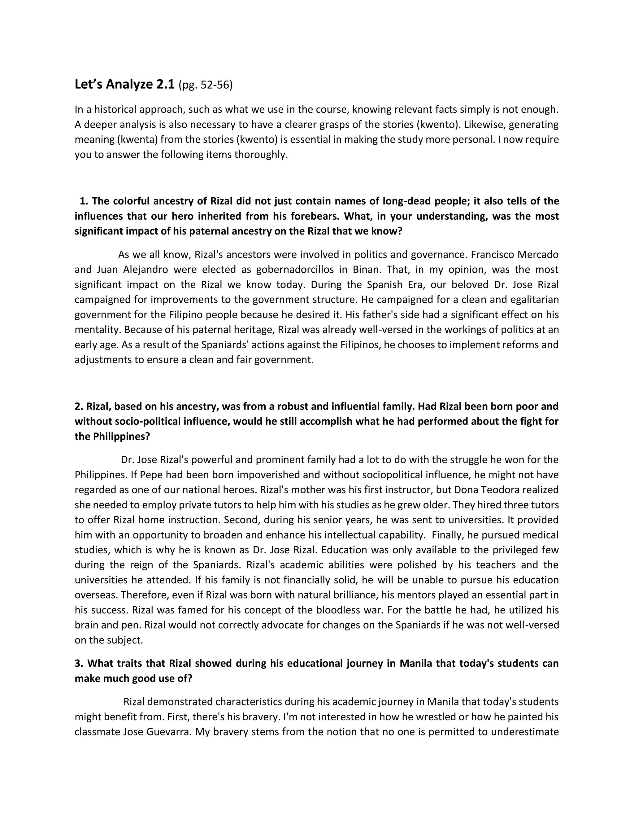 Let’s Analyze 2.1 (pg. 52-56)
In a historical approach, such as what we use in the course, knowing relevant facts simply is not enough.
A deeper analysis is also necessary to have a clearer grasps of the stories (kwento). Likewise, generating
meaning (kwenta) from the stories (kwento) is essential in making the study more personal. I now require
you to answer the following items thoroughly.
1. The colorful ancestry of Rizal did not just contain names of long-dead people; it also tells of the
influences that our hero inherited from his forebears. What, in your understanding, was the most
significant impact of his paternal ancestry on the Rizal that we know?
As we all know, Rizal's ancestors were involved in politics and governance. Francisco Mercado
and Juan Alejandro were elected as gobernadorcillos in Binan. That, in my opinion, was the most
significant impact on the Rizal we know today. During the Spanish Era, our beloved Dr. Jose Rizal
campaigned for improvements to the government structure. He campaigned for a clean and egalitarian
government for the Filipino people because he desired it. His father's side had a significant effect on his
mentality. Because of his paternal heritage, Rizal was already well-versed in the workings of politics at an
early age. As a result of the Spaniards' actions against the Filipinos, he chooses to implement reforms and
adjustments to ensure a clean and fair government.
2. Rizal, based on his ancestry, was from a robust and influential family. Had Rizal been born poor and
without socio-political influence, would he still accomplish what he had performed about the fight for
the Philippines?
Dr. Jose Rizal's powerful and prominent family had a lot to do with the struggle he won for the
Philippines. If Pepe had been born impoverished and without sociopolitical influence, he might not have
regarded as one of our national heroes. Rizal's mother was his first instructor, but Dona Teodora realized
she needed to employ private tutors to help him with his studies as he grew older. They hired three tutors
to offer Rizal home instruction. Second, during his senior years, he was sent to universities. It provided
him with an opportunity to broaden and enhance his intellectual capability. Finally, he pursued medical
studies, which is why he is known as Dr. Jose Rizal. Education was only available to the privileged few
during the reign of the Spaniards. Rizal's academic abilities were polished by his teachers and the
universities he attended. If his family is not financially solid, he will be unable to pursue his education
overseas. Therefore, even if Rizal was born with natural brilliance, his mentors played an essential part in
his success. Rizal was famed for his concept of the bloodless war. For the battle he had, he utilized his
brain and pen. Rizal would not correctly advocate for changes on the Spaniards if he was not well-versed
on the subject.
3. What traits that Rizal showed during his educational journey in Manila that today's students can
make much good use of?
Rizal demonstrated characteristics during his academic journey in Manila that today's students
might benefit from. First, there's his bravery. I'm not interested in how he wrestled or how he painted his
classmate Jose Guevarra. My bravery stems from the notion that no one is permitted to underestimate
 