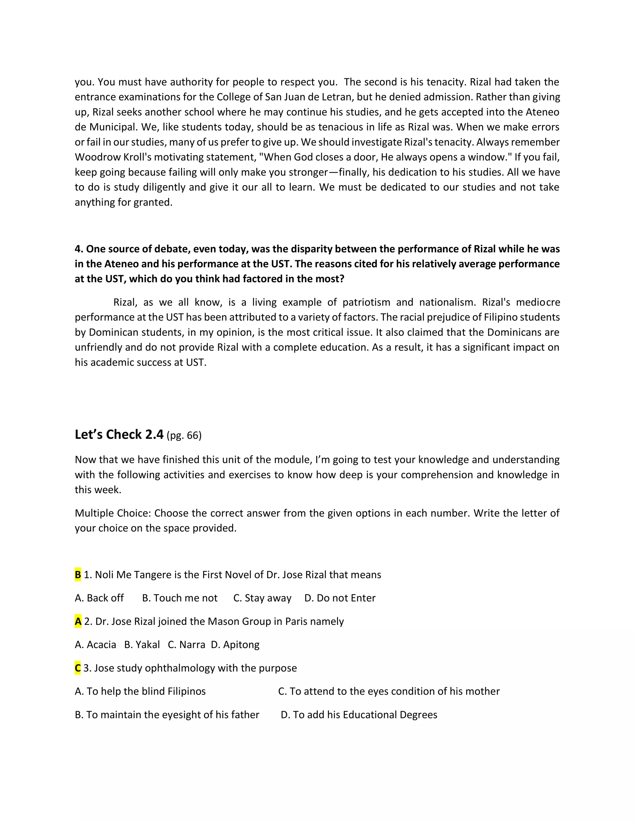 you. You must have authority for people to respect you. The second is his tenacity. Rizal had taken the
entrance examinations for the College of San Juan de Letran, but he denied admission. Rather than giving
up, Rizal seeks another school where he may continue his studies, and he gets accepted into the Ateneo
de Municipal. We, like students today, should be as tenacious in life as Rizal was. When we make errors
or fail in our studies, many of us prefer to give up. We should investigate Rizal's tenacity. Always remember
Woodrow Kroll's motivating statement, "When God closes a door, He always opens a window." If you fail,
keep going because failing will only make you stronger—finally, his dedication to his studies. All we have
to do is study diligently and give it our all to learn. We must be dedicated to our studies and not take
anything for granted.
4. One source of debate, even today, was the disparity between the performance of Rizal while he was
in the Ateneo and his performance at the UST. The reasons cited for his relatively average performance
at the UST, which do you think had factored in the most?
Rizal, as we all know, is a living example of patriotism and nationalism. Rizal's mediocre
performance at the UST has been attributed to a variety of factors. The racial prejudice of Filipino students
by Dominican students, in my opinion, is the most critical issue. It also claimed that the Dominicans are
unfriendly and do not provide Rizal with a complete education. As a result, it has a significant impact on
his academic success at UST.
Let’s Check 2.4 (pg. 66)
Now that we have finished this unit of the module, I’m going to test your knowledge and understanding
with the following activities and exercises to know how deep is your comprehension and knowledge in
this week.
Multiple Choice: Choose the correct answer from the given options in each number. Write the letter of
your choice on the space provided.
B 1. Noli Me Tangere is the First Novel of Dr. Jose Rizal that means
A. Back off B. Touch me not C. Stay away D. Do not Enter
A 2. Dr. Jose Rizal joined the Mason Group in Paris namely
A. Acacia B. Yakal C. Narra D. Apitong
C 3. Jose study ophthalmology with the purpose
A. To help the blind Filipinos C. To attend to the eyes condition of his mother
B. To maintain the eyesight of his father D. To add his Educational Degrees
 