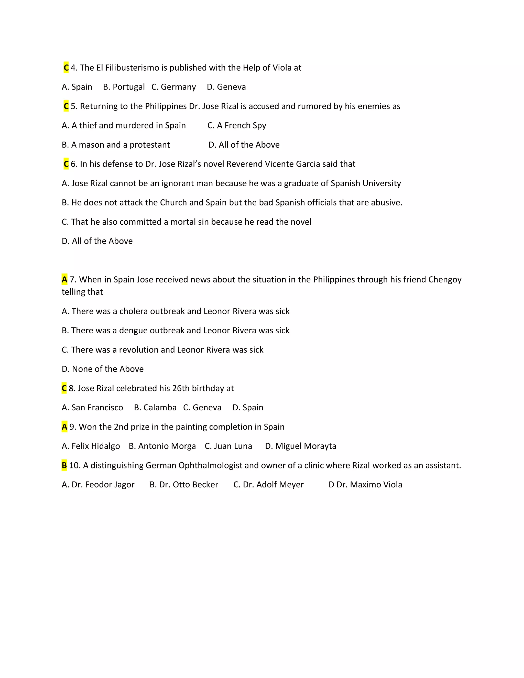 C 4. The El Filibusterismo is published with the Help of Viola at
A. Spain B. Portugal C. Germany D. Geneva
C 5. Returning to the Philippines Dr. Jose Rizal is accused and rumored by his enemies as
A. A thief and murdered in Spain C. A French Spy
B. A mason and a protestant D. All of the Above
C 6. In his defense to Dr. Jose Rizal’s novel Reverend Vicente Garcia said that
A. Jose Rizal cannot be an ignorant man because he was a graduate of Spanish University
B. He does not attack the Church and Spain but the bad Spanish officials that are abusive.
C. That he also committed a mortal sin because he read the novel
D. All of the Above
A 7. When in Spain Jose received news about the situation in the Philippines through his friend Chengoy
telling that
A. There was a cholera outbreak and Leonor Rivera was sick
B. There was a dengue outbreak and Leonor Rivera was sick
C. There was a revolution and Leonor Rivera was sick
D. None of the Above
C 8. Jose Rizal celebrated his 26th birthday at
A. San Francisco B. Calamba C. Geneva D. Spain
A 9. Won the 2nd prize in the painting completion in Spain
A. Felix Hidalgo B. Antonio Morga C. Juan Luna D. Miguel Morayta
B 10. A distinguishing German Ophthalmologist and owner of a clinic where Rizal worked as an assistant.
A. Dr. Feodor Jagor B. Dr. Otto Becker C. Dr. Adolf Meyer D Dr. Maximo Viola
 