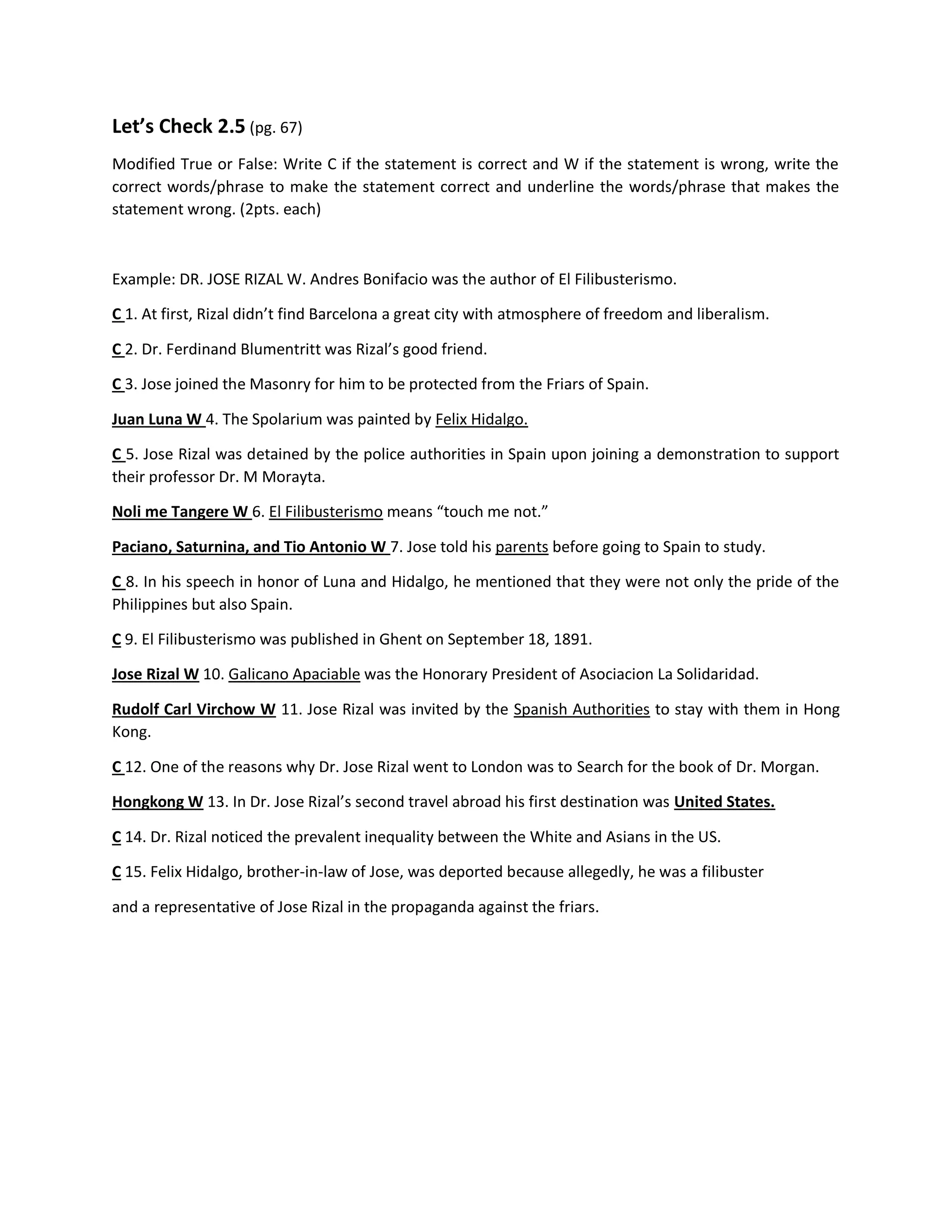 Let’s Check 2.5 (pg. 67)
Modified True or False: Write C if the statement is correct and W if the statement is wrong, write the
correct words/phrase to make the statement correct and underline the words/phrase that makes the
statement wrong. (2pts. each)
Example: DR. JOSE RIZAL W. Andres Bonifacio was the author of El Filibusterismo.
C 1. At first, Rizal didn’t find Barcelona a great city with atmosphere of freedom and liberalism.
C 2. Dr. Ferdinand Blumentritt was Rizal’s good friend.
C 3. Jose joined the Masonry for him to be protected from the Friars of Spain.
Juan Luna W 4. The Spolarium was painted by Felix Hidalgo.
C 5. Jose Rizal was detained by the police authorities in Spain upon joining a demonstration to support
their professor Dr. M Morayta.
Noli me Tangere W 6. El Filibusterismo means “touch me not.”
Paciano, Saturnina, and Tio Antonio W 7. Jose told his parents before going to Spain to study.
C 8. In his speech in honor of Luna and Hidalgo, he mentioned that they were not only the pride of the
Philippines but also Spain.
C 9. El Filibusterismo was published in Ghent on September 18, 1891.
Jose Rizal W 10. Galicano Apaciable was the Honorary President of Asociacion La Solidaridad.
Rudolf Carl Virchow W 11. Jose Rizal was invited by the Spanish Authorities to stay with them in Hong
Kong.
C 12. One of the reasons why Dr. Jose Rizal went to London was to Search for the book of Dr. Morgan.
Hongkong W 13. In Dr. Jose Rizal’s second travel abroad his first destination was United States.
C 14. Dr. Rizal noticed the prevalent inequality between the White and Asians in the US.
C 15. Felix Hidalgo, brother-in-law of Jose, was deported because allegedly, he was a filibuster
and a representative of Jose Rizal in the propaganda against the friars.
 