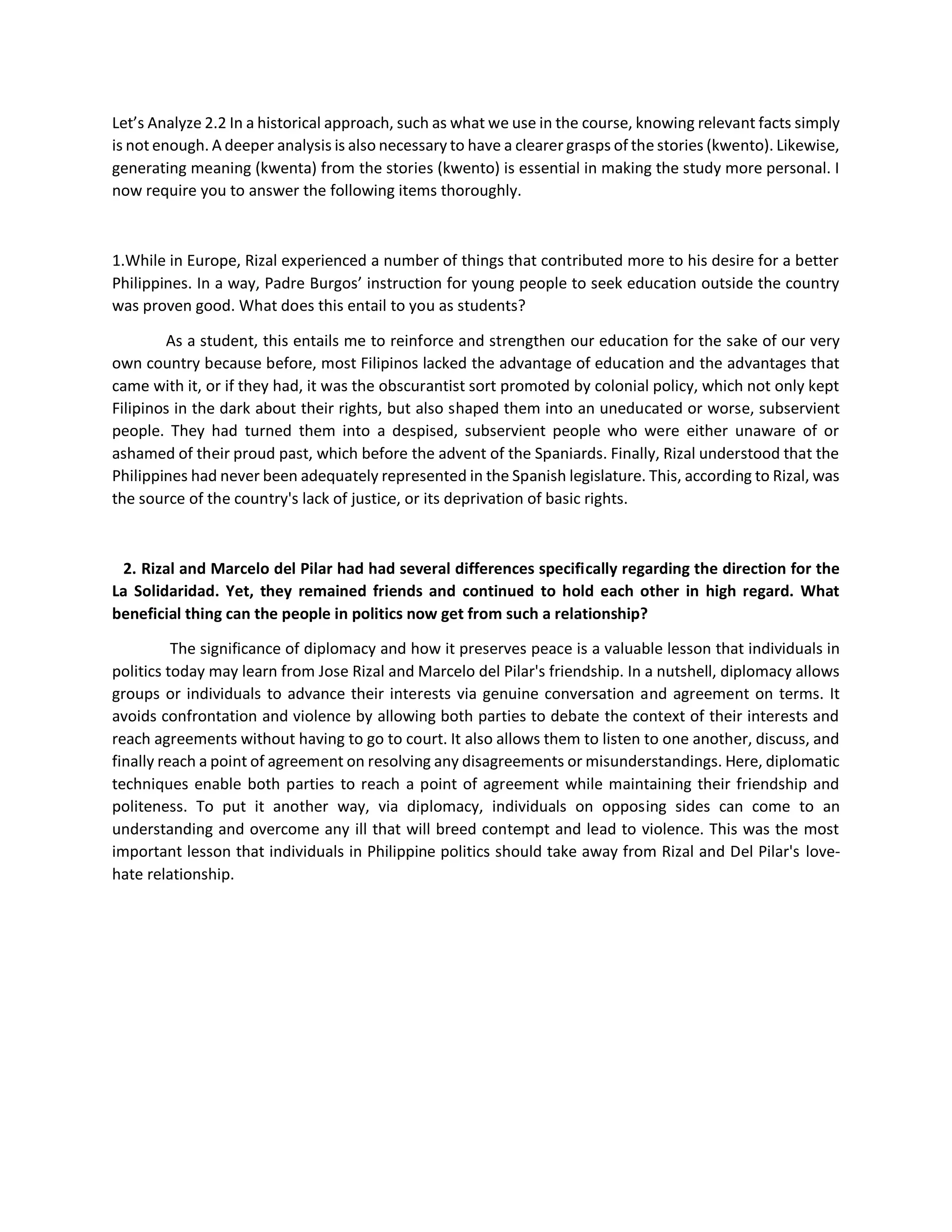 Let’s Analyze 2.2 In a historical approach, such as what we use in the course, knowing relevant facts simply
is not enough. A deeper analysis is also necessary to have a clearer grasps of the stories (kwento). Likewise,
generating meaning (kwenta) from the stories (kwento) is essential in making the study more personal. I
now require you to answer the following items thoroughly.
1.While in Europe, Rizal experienced a number of things that contributed more to his desire for a better
Philippines. In a way, Padre Burgos’ instruction for young people to seek education outside the country
was proven good. What does this entail to you as students?
As a student, this entails me to reinforce and strengthen our education for the sake of our very
own country because before, most Filipinos lacked the advantage of education and the advantages that
came with it, or if they had, it was the obscurantist sort promoted by colonial policy, which not only kept
Filipinos in the dark about their rights, but also shaped them into an uneducated or worse, subservient
people. They had turned them into a despised, subservient people who were either unaware of or
ashamed of their proud past, which before the advent of the Spaniards. Finally, Rizal understood that the
Philippines had never been adequately represented in the Spanish legislature. This, according to Rizal, was
the source of the country's lack of justice, or its deprivation of basic rights.
2. Rizal and Marcelo del Pilar had had several differences specifically regarding the direction for the
La Solidaridad. Yet, they remained friends and continued to hold each other in high regard. What
beneficial thing can the people in politics now get from such a relationship?
The significance of diplomacy and how it preserves peace is a valuable lesson that individuals in
politics today may learn from Jose Rizal and Marcelo del Pilar's friendship. In a nutshell, diplomacy allows
groups or individuals to advance their interests via genuine conversation and agreement on terms. It
avoids confrontation and violence by allowing both parties to debate the context of their interests and
reach agreements without having to go to court. It also allows them to listen to one another, discuss, and
finally reach a point of agreement on resolving any disagreements or misunderstandings. Here, diplomatic
techniques enable both parties to reach a point of agreement while maintaining their friendship and
politeness. To put it another way, via diplomacy, individuals on opposing sides can come to an
understanding and overcome any ill that will breed contempt and lead to violence. This was the most
important lesson that individuals in Philippine politics should take away from Rizal and Del Pilar's love-
hate relationship.
 