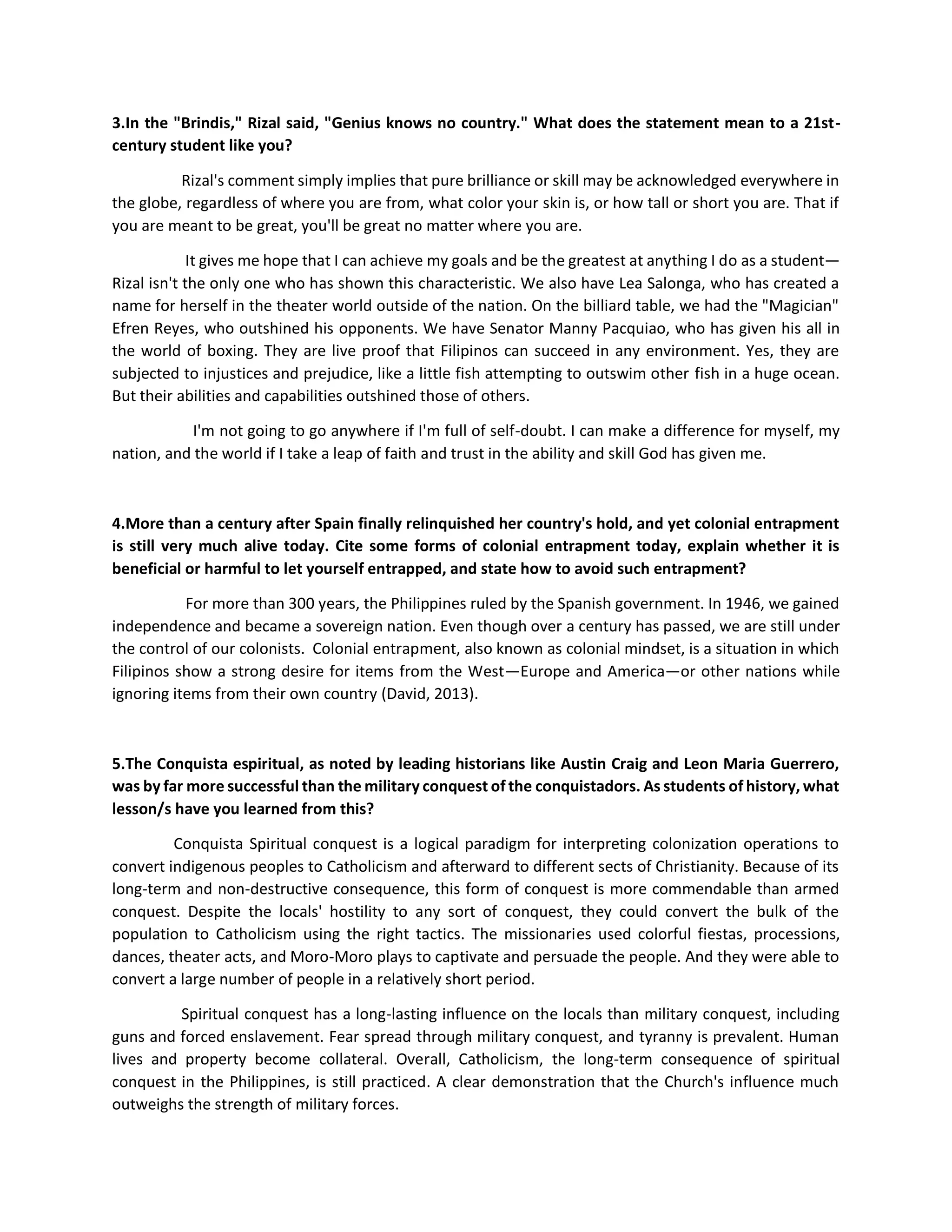 3.In the "Brindis," Rizal said, "Genius knows no country." What does the statement mean to a 21st-
century student like you?
Rizal's comment simply implies that pure brilliance or skill may be acknowledged everywhere in
the globe, regardless of where you are from, what color your skin is, or how tall or short you are. That if
you are meant to be great, you'll be great no matter where you are.
It gives me hope that I can achieve my goals and be the greatest at anything I do as a student—
Rizal isn't the only one who has shown this characteristic. We also have Lea Salonga, who has created a
name for herself in the theater world outside of the nation. On the billiard table, we had the "Magician"
Efren Reyes, who outshined his opponents. We have Senator Manny Pacquiao, who has given his all in
the world of boxing. They are live proof that Filipinos can succeed in any environment. Yes, they are
subjected to injustices and prejudice, like a little fish attempting to outswim other fish in a huge ocean.
But their abilities and capabilities outshined those of others.
I'm not going to go anywhere if I'm full of self-doubt. I can make a difference for myself, my
nation, and the world if I take a leap of faith and trust in the ability and skill God has given me.
4.More than a century after Spain finally relinquished her country's hold, and yet colonial entrapment
is still very much alive today. Cite some forms of colonial entrapment today, explain whether it is
beneficial or harmful to let yourself entrapped, and state how to avoid such entrapment?
For more than 300 years, the Philippines ruled by the Spanish government. In 1946, we gained
independence and became a sovereign nation. Even though over a century has passed, we are still under
the control of our colonists. Colonial entrapment, also known as colonial mindset, is a situation in which
Filipinos show a strong desire for items from the West—Europe and America—or other nations while
ignoring items from their own country (David, 2013).
5.The Conquista espiritual, as noted by leading historians like Austin Craig and Leon Maria Guerrero,
was by far more successful than the military conquest of the conquistadors. As students of history, what
lesson/s have you learned from this?
Conquista Spiritual conquest is a logical paradigm for interpreting colonization operations to
convert indigenous peoples to Catholicism and afterward to different sects of Christianity. Because of its
long-term and non-destructive consequence, this form of conquest is more commendable than armed
conquest. Despite the locals' hostility to any sort of conquest, they could convert the bulk of the
population to Catholicism using the right tactics. The missionaries used colorful fiestas, processions,
dances, theater acts, and Moro-Moro plays to captivate and persuade the people. And they were able to
convert a large number of people in a relatively short period.
Spiritual conquest has a long-lasting influence on the locals than military conquest, including
guns and forced enslavement. Fear spread through military conquest, and tyranny is prevalent. Human
lives and property become collateral. Overall, Catholicism, the long-term consequence of spiritual
conquest in the Philippines, is still practiced. A clear demonstration that the Church's influence much
outweighs the strength of military forces.
 