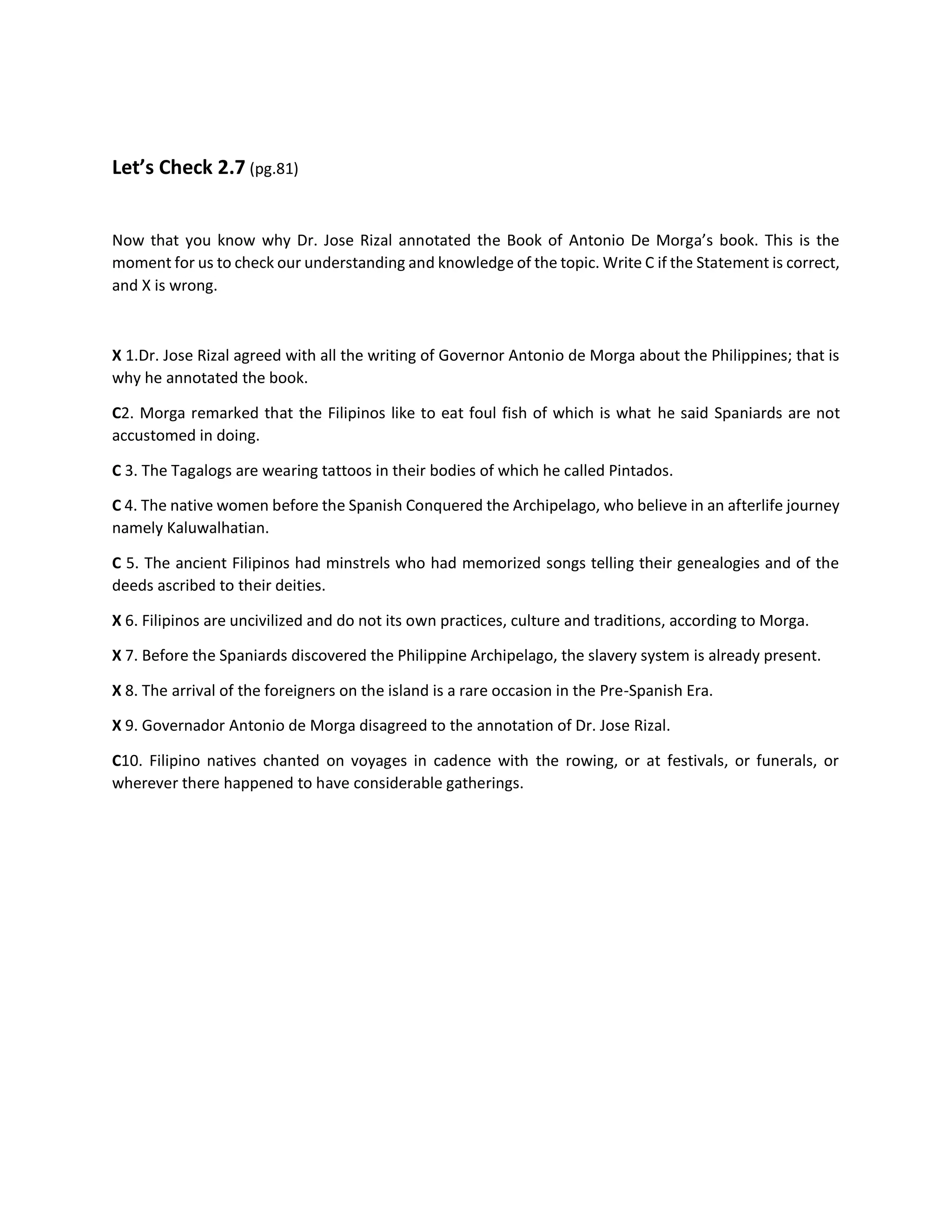 Let’s Check 2.7 (pg.81)
Now that you know why Dr. Jose Rizal annotated the Book of Antonio De Morga’s book. This is the
moment for us to check our understanding and knowledge of the topic. Write C if the Statement is correct,
and X is wrong.
X 1.Dr. Jose Rizal agreed with all the writing of Governor Antonio de Morga about the Philippines; that is
why he annotated the book.
C2. Morga remarked that the Filipinos like to eat foul fish of which is what he said Spaniards are not
accustomed in doing.
C 3. The Tagalogs are wearing tattoos in their bodies of which he called Pintados.
C 4. The native women before the Spanish Conquered the Archipelago, who believe in an afterlife journey
namely Kaluwalhatian.
C 5. The ancient Filipinos had minstrels who had memorized songs telling their genealogies and of the
deeds ascribed to their deities.
X 6. Filipinos are uncivilized and do not its own practices, culture and traditions, according to Morga.
X 7. Before the Spaniards discovered the Philippine Archipelago, the slavery system is already present.
X 8. The arrival of the foreigners on the island is a rare occasion in the Pre-Spanish Era.
X 9. Governador Antonio de Morga disagreed to the annotation of Dr. Jose Rizal.
C10. Filipino natives chanted on voyages in cadence with the rowing, or at festivals, or funerals, or
wherever there happened to have considerable gatherings.
 