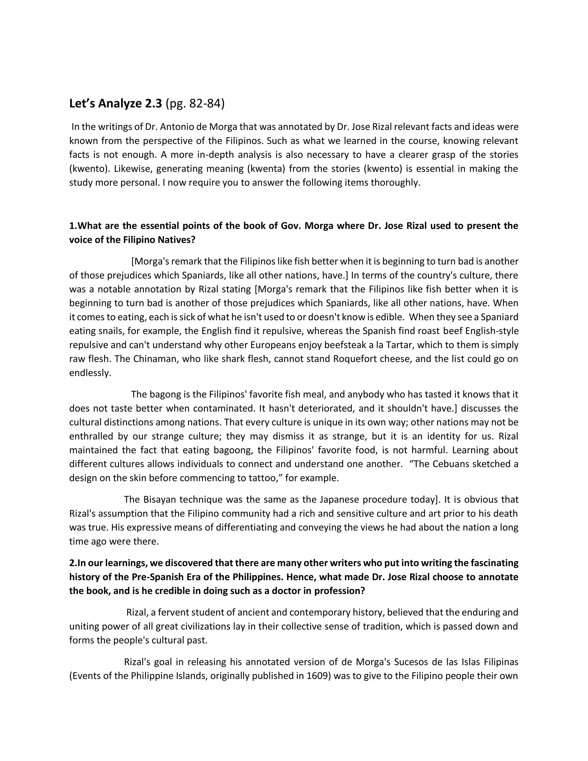 Let’s Analyze 2.3 (pg. 82-84)
In the writings of Dr. Antonio de Morga that was annotated by Dr. Jose Rizal relevant facts and ideas were
known from the perspective of the Filipinos. Such as what we learned in the course, knowing relevant
facts is not enough. A more in-depth analysis is also necessary to have a clearer grasp of the stories
(kwento). Likewise, generating meaning (kwenta) from the stories (kwento) is essential in making the
study more personal. I now require you to answer the following items thoroughly.
1.What are the essential points of the book of Gov. Morga where Dr. Jose Rizal used to present the
voice of the Filipino Natives?
[Morga's remark that the Filipinos like fish better when it is beginning to turn bad is another
of those prejudices which Spaniards, like all other nations, have.] In terms of the country's culture, there
was a notable annotation by Rizal stating [Morga's remark that the Filipinos like fish better when it is
beginning to turn bad is another of those prejudices which Spaniards, like all other nations, have. When
it comes to eating, each is sick of what he isn't used to or doesn't know is edible. When they see a Spaniard
eating snails, for example, the English find it repulsive, whereas the Spanish find roast beef English-style
repulsive and can't understand why other Europeans enjoy beefsteak a la Tartar, which to them is simply
raw flesh. The Chinaman, who like shark flesh, cannot stand Roquefort cheese, and the list could go on
endlessly.
The bagong is the Filipinos' favorite fish meal, and anybody who has tasted it knows that it
does not taste better when contaminated. It hasn't deteriorated, and it shouldn't have.] discusses the
cultural distinctions among nations. That every culture is unique in its own way; other nations may not be
enthralled by our strange culture; they may dismiss it as strange, but it is an identity for us. Rizal
maintained the fact that eating bagoong, the Filipinos' favorite food, is not harmful. Learning about
different cultures allows individuals to connect and understand one another. “The Cebuans sketched a
design on the skin before commencing to tattoo,” for example.
The Bisayan technique was the same as the Japanese procedure today]. It is obvious that
Rizal's assumption that the Filipino community had a rich and sensitive culture and art prior to his death
was true. His expressive means of differentiating and conveying the views he had about the nation a long
time ago were there.
2.In our learnings, we discovered that there are many other writers who put into writing the fascinating
history of the Pre-Spanish Era of the Philippines. Hence, what made Dr. Jose Rizal choose to annotate
the book, and is he credible in doing such as a doctor in profession?
Rizal, a fervent student of ancient and contemporary history, believed that the enduring and
uniting power of all great civilizations lay in their collective sense of tradition, which is passed down and
forms the people's cultural past.
Rizal's goal in releasing his annotated version of de Morga's Sucesos de las Islas Filipinas
(Events of the Philippine Islands, originally published in 1609) was to give to the Filipino people their own
 