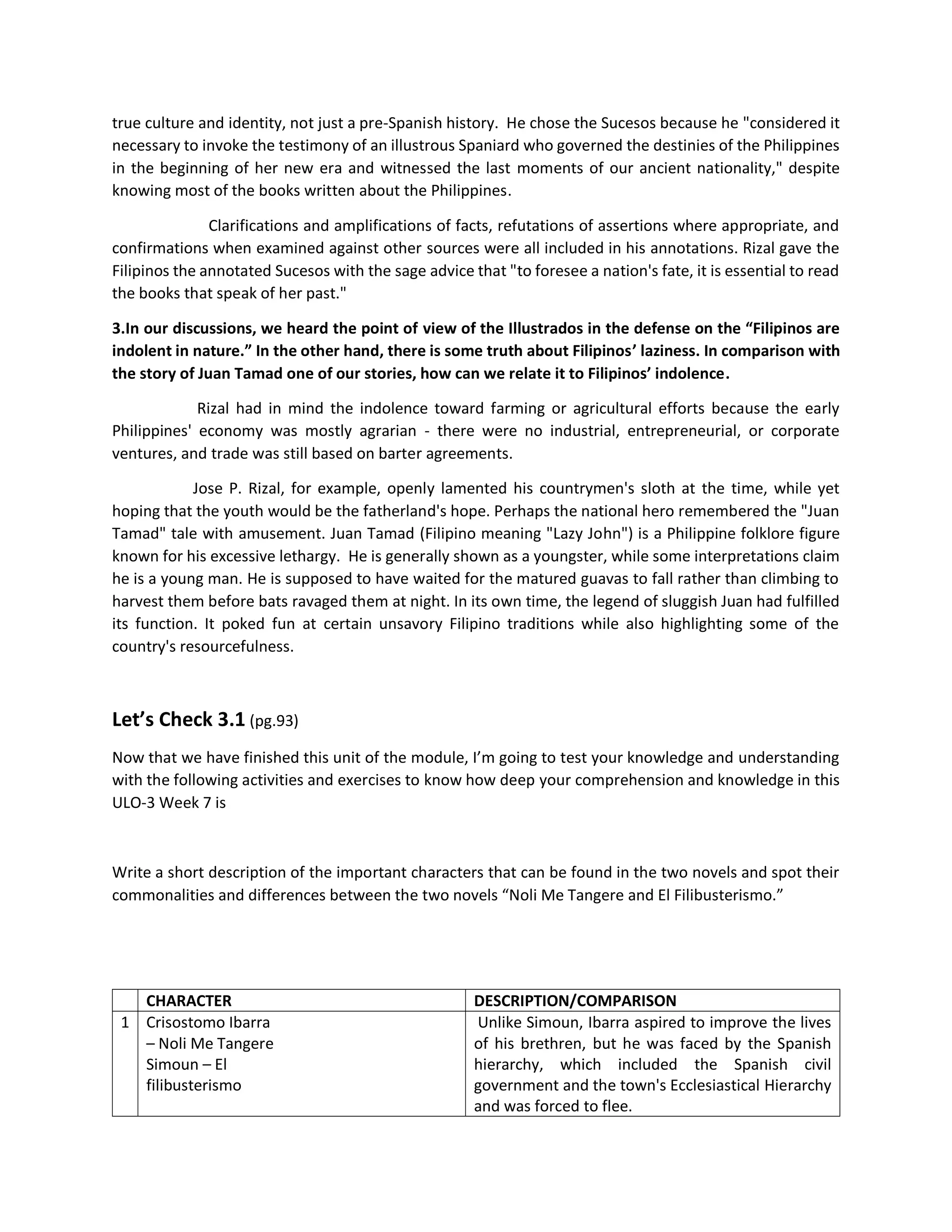 true culture and identity, not just a pre-Spanish history. He chose the Sucesos because he "considered it
necessary to invoke the testimony of an illustrous Spaniard who governed the destinies of the Philippines
in the beginning of her new era and witnessed the last moments of our ancient nationality," despite
knowing most of the books written about the Philippines.
Clarifications and amplifications of facts, refutations of assertions where appropriate, and
confirmations when examined against other sources were all included in his annotations. Rizal gave the
Filipinos the annotated Sucesos with the sage advice that "to foresee a nation's fate, it is essential to read
the books that speak of her past."
3.In our discussions, we heard the point of view of the Illustrados in the defense on the “Filipinos are
indolent in nature.” In the other hand, there is some truth about Filipinos’ laziness. In comparison with
the story of Juan Tamad one of our stories, how can we relate it to Filipinos’ indolence.
Rizal had in mind the indolence toward farming or agricultural efforts because the early
Philippines' economy was mostly agrarian - there were no industrial, entrepreneurial, or corporate
ventures, and trade was still based on barter agreements.
Jose P. Rizal, for example, openly lamented his countrymen's sloth at the time, while yet
hoping that the youth would be the fatherland's hope. Perhaps the national hero remembered the "Juan
Tamad" tale with amusement. Juan Tamad (Filipino meaning "Lazy John") is a Philippine folklore figure
known for his excessive lethargy. He is generally shown as a youngster, while some interpretations claim
he is a young man. He is supposed to have waited for the matured guavas to fall rather than climbing to
harvest them before bats ravaged them at night. In its own time, the legend of sluggish Juan had fulfilled
its function. It poked fun at certain unsavory Filipino traditions while also highlighting some of the
country's resourcefulness.
Let’s Check 3.1 (pg.93)
Now that we have finished this unit of the module, I’m going to test your knowledge and understanding
with the following activities and exercises to know how deep your comprehension and knowledge in this
ULO-3 Week 7 is
Write a short description of the important characters that can be found in the two novels and spot their
commonalities and differences between the two novels “Noli Me Tangere and El Filibusterismo.”
CHARACTER DESCRIPTION/COMPARISON
1 Crisostomo Ibarra
– Noli Me Tangere
Simoun – El
filibusterismo
Unlike Simoun, Ibarra aspired to improve the lives
of his brethren, but he was faced by the Spanish
hierarchy, which included the Spanish civil
government and the town's Ecclesiastical Hierarchy
and was forced to flee.
 