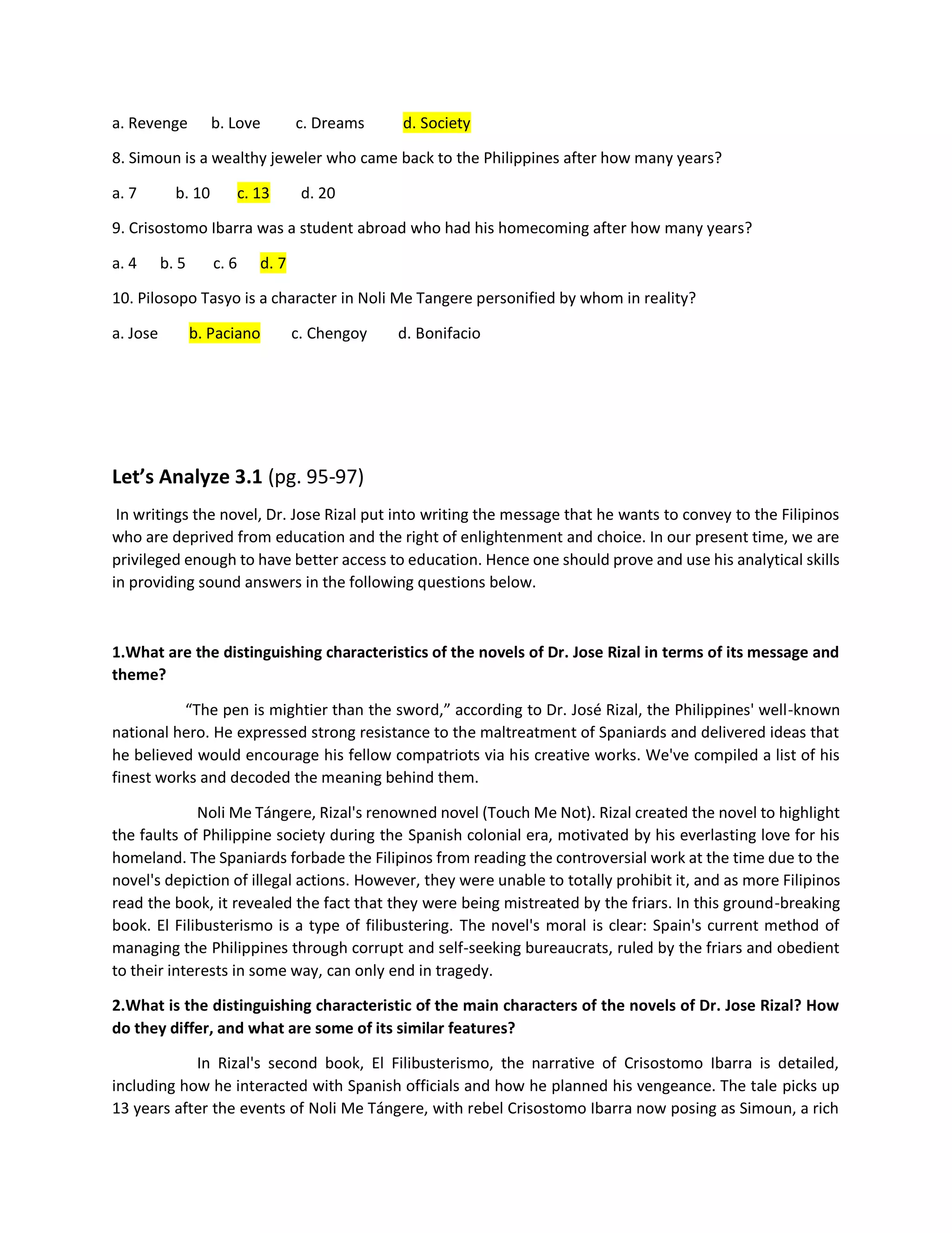 a. Revenge b. Love c. Dreams d. Society
8. Simoun is a wealthy jeweler who came back to the Philippines after how many years?
a. 7 b. 10 c. 13 d. 20
9. Crisostomo Ibarra was a student abroad who had his homecoming after how many years?
a. 4 b. 5 c. 6 d. 7
10. Pilosopo Tasyo is a character in Noli Me Tangere personified by whom in reality?
a. Jose b. Paciano c. Chengoy d. Bonifacio
Let’s Analyze 3.1 (pg. 95-97)
In writings the novel, Dr. Jose Rizal put into writing the message that he wants to convey to the Filipinos
who are deprived from education and the right of enlightenment and choice. In our present time, we are
privileged enough to have better access to education. Hence one should prove and use his analytical skills
in providing sound answers in the following questions below.
1.What are the distinguishing characteristics of the novels of Dr. Jose Rizal in terms of its message and
theme?
“The pen is mightier than the sword,” according to Dr. José Rizal, the Philippines' well-known
national hero. He expressed strong resistance to the maltreatment of Spaniards and delivered ideas that
he believed would encourage his fellow compatriots via his creative works. We've compiled a list of his
finest works and decoded the meaning behind them.
Noli Me Tángere, Rizal's renowned novel (Touch Me Not). Rizal created the novel to highlight
the faults of Philippine society during the Spanish colonial era, motivated by his everlasting love for his
homeland. The Spaniards forbade the Filipinos from reading the controversial work at the time due to the
novel's depiction of illegal actions. However, they were unable to totally prohibit it, and as more Filipinos
read the book, it revealed the fact that they were being mistreated by the friars. In this ground-breaking
book. El Filibusterismo is a type of filibustering. The novel's moral is clear: Spain's current method of
managing the Philippines through corrupt and self-seeking bureaucrats, ruled by the friars and obedient
to their interests in some way, can only end in tragedy.
2.What is the distinguishing characteristic of the main characters of the novels of Dr. Jose Rizal? How
do they differ, and what are some of its similar features?
In Rizal's second book, El Filibusterismo, the narrative of Crisostomo Ibarra is detailed,
including how he interacted with Spanish officials and how he planned his vengeance. The tale picks up
13 years after the events of Noli Me Tángere, with rebel Crisostomo Ibarra now posing as Simoun, a rich
 
