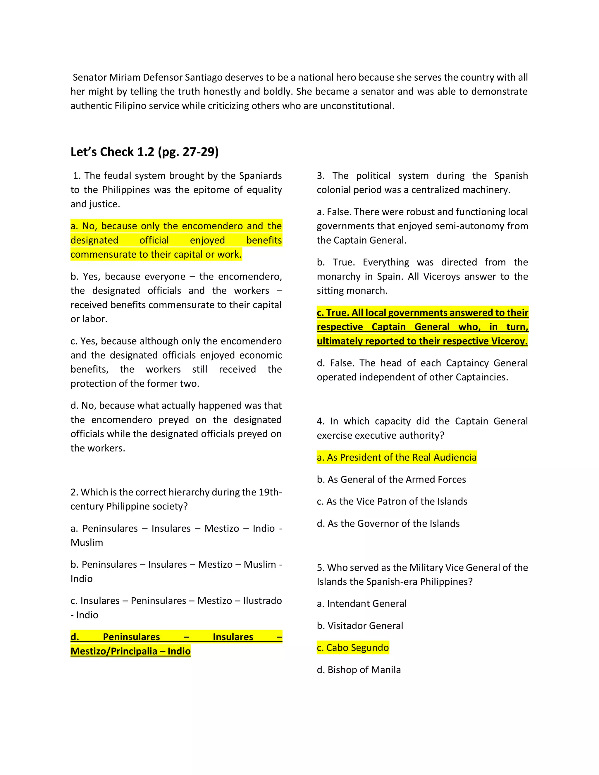 Senator Miriam Defensor Santiago deserves to be a national hero because she serves the country with all
her might by telling the truth honestly and boldly. She became a senator and was able to demonstrate
authentic Filipino service while criticizing others who are unconstitutional.
Let’s Check 1.2 (pg. 27-29)
1. The feudal system brought by the Spaniards
to the Philippines was the epitome of equality
and justice.
a. No, because only the encomendero and the
designated official enjoyed benefits
commensurate to their capital or work.
b. Yes, because everyone – the encomendero,
the designated officials and the workers –
received benefits commensurate to their capital
or labor.
c. Yes, because although only the encomendero
and the designated officials enjoyed economic
benefits, the workers still received the
protection of the former two.
d. No, because what actually happened was that
the encomendero preyed on the designated
officials while the designated officials preyed on
the workers.
2. Which is the correct hierarchy during the 19th-
century Philippine society?
a. Peninsulares – Insulares – Mestizo – Indio -
Muslim
b. Peninsulares – Insulares – Mestizo – Muslim -
Indio
c. Insulares – Peninsulares – Mestizo – Ilustrado
- Indio
d. Peninsulares – Insulares –
Mestizo/Principalia – Indio
3. The political system during the Spanish
colonial period was a centralized machinery.
a. False. There were robust and functioning local
governments that enjoyed semi-autonomy from
the Captain General.
b. True. Everything was directed from the
monarchy in Spain. All Viceroys answer to the
sitting monarch.
c. True. All local governments answered to their
respective Captain General who, in turn,
ultimately reported to their respective Viceroy.
d. False. The head of each Captaincy General
operated independent of other Captaincies.
4. In which capacity did the Captain General
exercise executive authority?
a. As President of the Real Audiencia
b. As General of the Armed Forces
c. As the Vice Patron of the Islands
d. As the Governor of the Islands
5. Who served as the Military Vice General of the
Islands the Spanish-era Philippines?
a. Intendant General
b. Visitador General
c. Cabo Segundo
d. Bishop of Manila
 