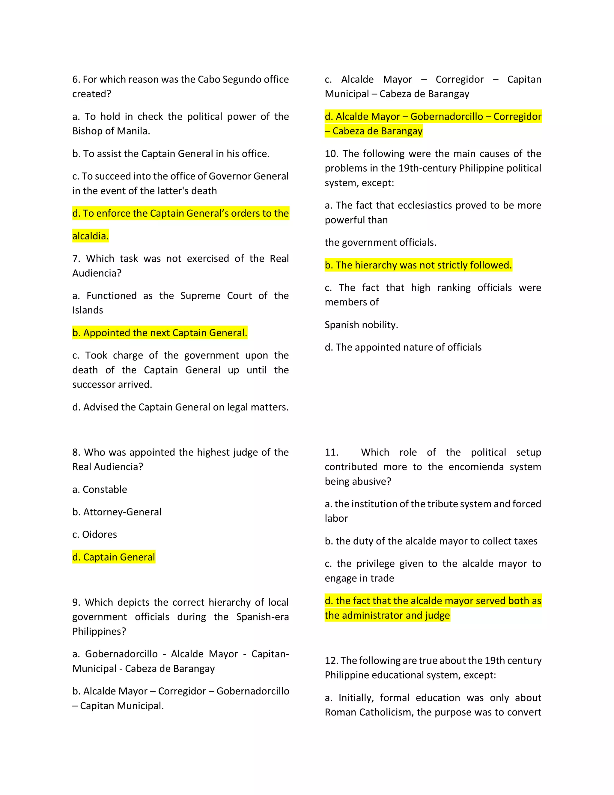 6. For which reason was the Cabo Segundo office
created?
a. To hold in check the political power of the
Bishop of Manila.
b. To assist the Captain General in his office.
c. To succeed into the office of Governor General
in the event of the latter's death
d. To enforce the Captain General’s orders to the
alcaldia.
7. Which task was not exercised of the Real
Audiencia?
a. Functioned as the Supreme Court of the
Islands
b. Appointed the next Captain General.
c. Took charge of the government upon the
death of the Captain General up until the
successor arrived.
d. Advised the Captain General on legal matters.
8. Who was appointed the highest judge of the
Real Audiencia?
a. Constable
b. Attorney-General
c. Oidores
d. Captain General
9. Which depicts the correct hierarchy of local
government officials during the Spanish-era
Philippines?
a. Gobernadorcillo - Alcalde Mayor - Capitan-
Municipal - Cabeza de Barangay
b. Alcalde Mayor – Corregidor – Gobernadorcillo
– Capitan Municipal.
c. Alcalde Mayor – Corregidor – Capitan
Municipal – Cabeza de Barangay
d. Alcalde Mayor – Gobernadorcillo – Corregidor
– Cabeza de Barangay
10. The following were the main causes of the
problems in the 19th-century Philippine political
system, except:
a. The fact that ecclesiastics proved to be more
powerful than
the government officials.
b. The hierarchy was not strictly followed.
c. The fact that high ranking officials were
members of
Spanish nobility.
d. The appointed nature of officials
11. Which role of the political setup
contributed more to the encomienda system
being abusive?
a. the institution of the tribute system and forced
labor
b. the duty of the alcalde mayor to collect taxes
c. the privilege given to the alcalde mayor to
engage in trade
d. the fact that the alcalde mayor served both as
the administrator and judge
12. The following are true about the 19th century
Philippine educational system, except:
a. Initially, formal education was only about
Roman Catholicism, the purpose was to convert
 