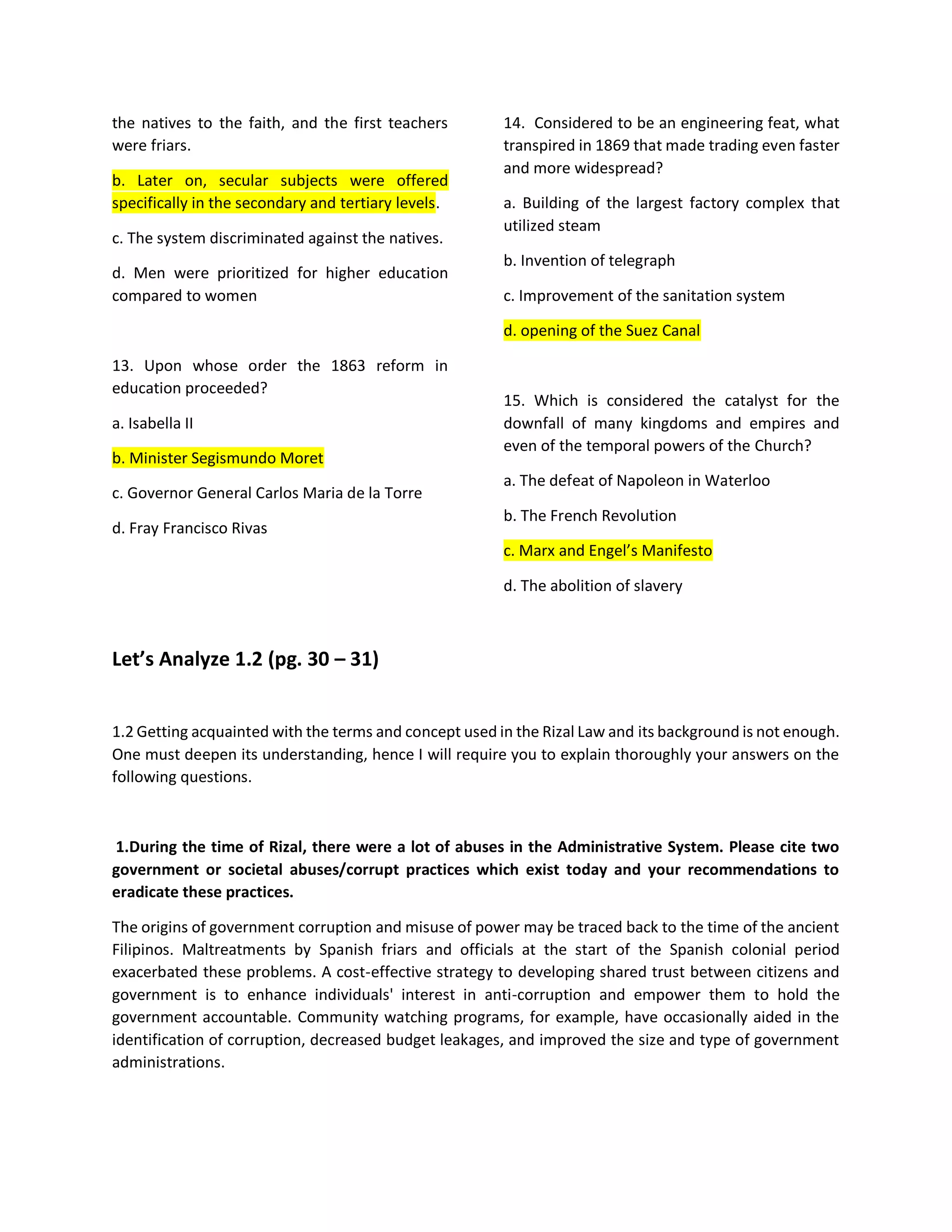 the natives to the faith, and the first teachers
were friars.
b. Later on, secular subjects were offered
specifically in the secondary and tertiary levels.
c. The system discriminated against the natives.
d. Men were prioritized for higher education
compared to women
13. Upon whose order the 1863 reform in
education proceeded?
a. Isabella II
b. Minister Segismundo Moret
c. Governor General Carlos Maria de la Torre
d. Fray Francisco Rivas
14. Considered to be an engineering feat, what
transpired in 1869 that made trading even faster
and more widespread?
a. Building of the largest factory complex that
utilized steam
b. Invention of telegraph
c. Improvement of the sanitation system
d. opening of the Suez Canal
15. Which is considered the catalyst for the
downfall of many kingdoms and empires and
even of the temporal powers of the Church?
a. The defeat of Napoleon in Waterloo
b. The French Revolution
c. Marx and Engel’s Manifesto
d. The abolition of slavery
Let’s Analyze 1.2 (pg. 30 – 31)
1.2 Getting acquainted with the terms and concept used in the Rizal Law and its background is not enough.
One must deepen its understanding, hence I will require you to explain thoroughly your answers on the
following questions.
1.During the time of Rizal, there were a lot of abuses in the Administrative System. Please cite two
government or societal abuses/corrupt practices which exist today and your recommendations to
eradicate these practices.
The origins of government corruption and misuse of power may be traced back to the time of the ancient
Filipinos. Maltreatments by Spanish friars and officials at the start of the Spanish colonial period
exacerbated these problems. A cost-effective strategy to developing shared trust between citizens and
government is to enhance individuals' interest in anti-corruption and empower them to hold the
government accountable. Community watching programs, for example, have occasionally aided in the
identification of corruption, decreased budget leakages, and improved the size and type of government
administrations.
 