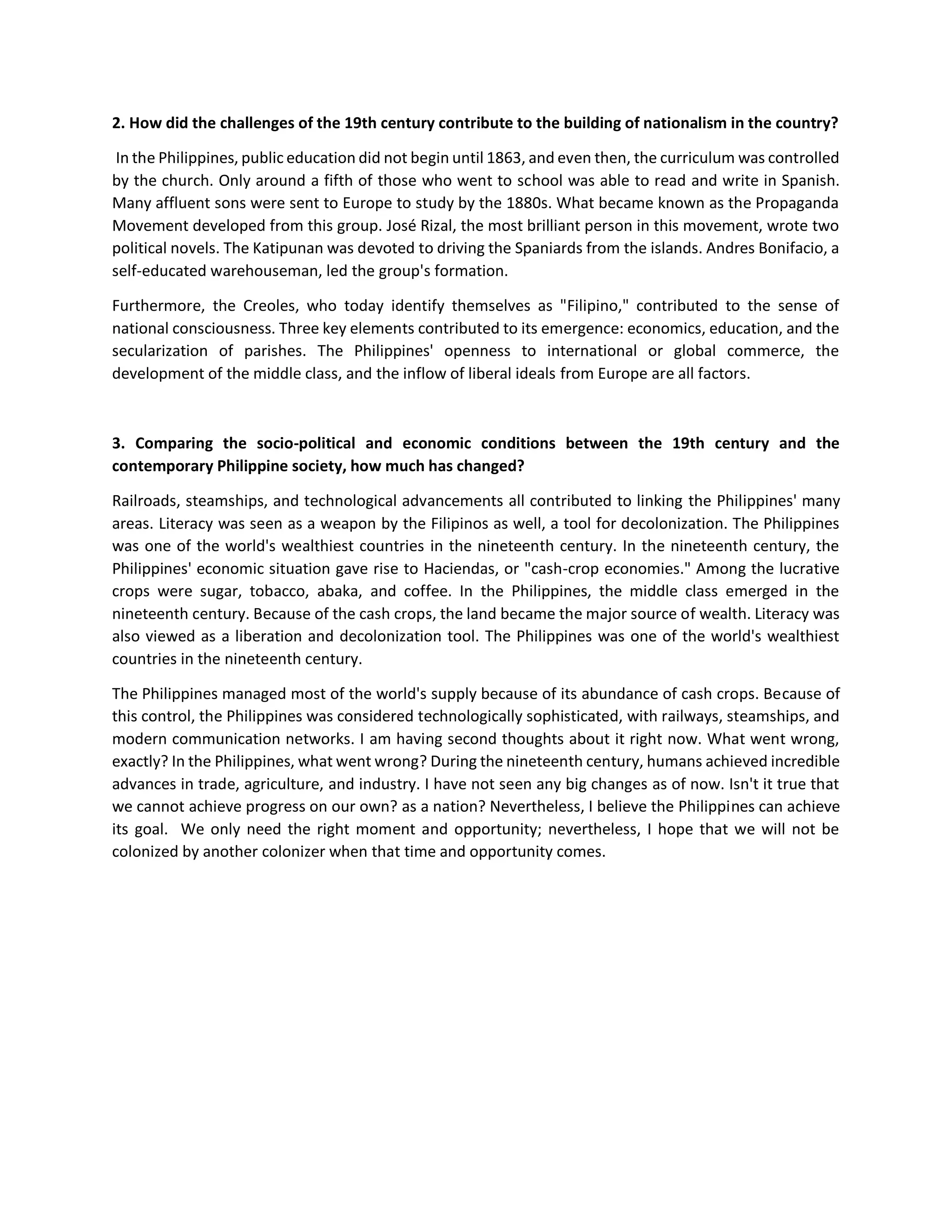 2. How did the challenges of the 19th century contribute to the building of nationalism in the country?
In the Philippines, public education did not begin until 1863, and even then, the curriculum was controlled
by the church. Only around a fifth of those who went to school was able to read and write in Spanish.
Many affluent sons were sent to Europe to study by the 1880s. What became known as the Propaganda
Movement developed from this group. José Rizal, the most brilliant person in this movement, wrote two
political novels. The Katipunan was devoted to driving the Spaniards from the islands. Andres Bonifacio, a
self-educated warehouseman, led the group's formation.
Furthermore, the Creoles, who today identify themselves as "Filipino," contributed to the sense of
national consciousness. Three key elements contributed to its emergence: economics, education, and the
secularization of parishes. The Philippines' openness to international or global commerce, the
development of the middle class, and the inflow of liberal ideals from Europe are all factors.
3. Comparing the socio-political and economic conditions between the 19th century and the
contemporary Philippine society, how much has changed?
Railroads, steamships, and technological advancements all contributed to linking the Philippines' many
areas. Literacy was seen as a weapon by the Filipinos as well, a tool for decolonization. The Philippines
was one of the world's wealthiest countries in the nineteenth century. In the nineteenth century, the
Philippines' economic situation gave rise to Haciendas, or "cash-crop economies." Among the lucrative
crops were sugar, tobacco, abaka, and coffee. In the Philippines, the middle class emerged in the
nineteenth century. Because of the cash crops, the land became the major source of wealth. Literacy was
also viewed as a liberation and decolonization tool. The Philippines was one of the world's wealthiest
countries in the nineteenth century.
The Philippines managed most of the world's supply because of its abundance of cash crops. Because of
this control, the Philippines was considered technologically sophisticated, with railways, steamships, and
modern communication networks. I am having second thoughts about it right now. What went wrong,
exactly? In the Philippines, what went wrong? During the nineteenth century, humans achieved incredible
advances in trade, agriculture, and industry. I have not seen any big changes as of now. Isn't it true that
we cannot achieve progress on our own? as a nation? Nevertheless, I believe the Philippines can achieve
its goal. We only need the right moment and opportunity; nevertheless, I hope that we will not be
colonized by another colonizer when that time and opportunity comes.
 