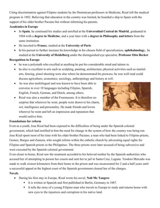 Citing discrimination against Filipino students by the Dominican professors in Medicine, Rizal left the medical
program in 1882. Believing that education in the country was limited, he boarded a ship to Spain with the
support of his older brother Paciano but without informing his parents.
Academics in Europe
 In Spain, he continued his studies and enrolled at the Universidad Central de Madrid, graduated in
1884 with a degree in Medicine, and a year later with a degree in Philosophy and letters from the
same institution.
 He traveled to France, studied at the University of Paris
 In his pursuit to further increase his knowledge in his chosen field of specialization, ophthalmology, he
studied at the University of Heidelberg under the distinguished eye specialist, Professor Otto Becker
Recognition in Europe
 he was a polymath who excelled at anything he put his considerable mind and talents to.
 he also is excellent in arts such as sculpting, painting, architecture; physical activities such as martial
arts, fencing, pistol shooting were also where he demonstrated his prowess; he was well read could
discuss agriculture, economics, sociology, anthropology and history at will.
 he was also multilingual and was known to have been able to
converse in over 10 languages including Filipino, Spanish,
English, French, German, and Dutch, among others.
 Rizal was also a member of the Freemasons. It is therefore no
surprise that wherever he went, people were drawn to his charm,
wit, intelligence and personality. He made friends and lovers
wherever he went and left an impression and reputation that
would outlive him.
Foundations for reform
Even as a youth, Jose Rizal had been exposed to the difficulties of being under the Spanish colonial
government, which had instilled in him the need for change in the system of how the country was being run.
Jose Rizal spent most of his time with his older brother Paciano, a man who had been linked to Filipino priests,
Gomez, Burgos and Zamora, who sought reform within the catholic church by advocating equal rights for
Filipino and Spanish priests in the Philippines. The three priests were later accused of being subversive and
were executed by the Spanish colonial government.
Even closer to home, Rizal saw the treatment accorded to his beloved mother by the Spanish authorities who
accused her of attempting to poison her cousin and sent her to jail in Santa Cruz, Laguna. Teodora Mercado was
made to walk sixteen kilometers from their home to the prison and was incarcerated for 2 and a half years until
a successful appeal at the highest court of the Spanish government cleared her of the charges.
Novels
 During his first stay in Europe, Rizal wrote his novel, Noli Me Tangere
 It is written in Spanish and first published in Berlin, Germany in 1887.
 It tells the story of a young Filipino man who travels to Europe to study and returns home with
new eyes to the injustices and corruption in his native land.
 