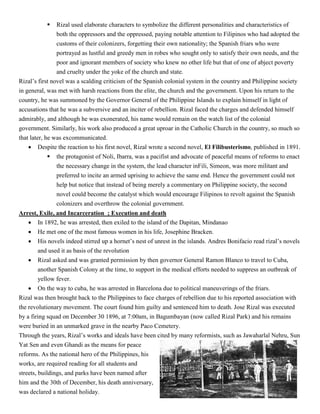  Rizal used elaborate characters to symbolize the different personalities and characteristics of
both the oppressors and the oppressed, paying notable attention to Filipinos who had adopted the
customs of their colonizers, forgetting their own nationality; the Spanish friars who were
portrayed as lustful and greedy men in robes who sought only to satisfy their own needs, and the
poor and ignorant members of society who knew no other life but that of one of abject poverty
and cruelty under the yoke of the church and state.
Rizal’s first novel was a scalding criticism of the Spanish colonial system in the country and Philippine society
in general, was met with harsh reactions from the elite, the church and the government. Upon his return to the
country, he was summoned by the Governor General of the Philippine Islands to explain himself in light of
accusations that he was a subversive and an inciter of rebellion. Rizal faced the charges and defended himself
admirably, and although he was exonerated, his name would remain on the watch list of the colonial
government. Similarly, his work also produced a great uproar in the Catholic Church in the country, so much so
that later, he was excommunicated.
 Despite the reaction to his first novel, Rizal wrote a second novel, El Filibusterismo, published in 1891.
 the protagonist of Noli, Ibarra, was a pacifist and advocate of peaceful means of reforms to enact
the necessary change in the system, the lead character inFili, Simeon, was more militant and
preferred to incite an armed uprising to achieve the same end. Hence the government could not
help but notice that instead of being merely a commentary on Philippine society, the second
novel could become the catalyst which would encourage Filipinos to revolt against the Spanish
colonizers and overthrow the colonial government.
Arrest, Exile, and Incarceration ; Execution and death
 In 1892, he was arrested, then exiled to the island of the Dapitan, Mindanao
 He met one of the most famous women in his life, Josephine Bracken.
 His novels indeed stirred up a hornet’s nest of unrest in the islands. Andres Bonifacio read rizal’s novels
and used it as basis of the revolution
 Rizal asked and was granted permission by then governor General Ramon Blanco to travel to Cuba,
another Spanish Colony at the time, to support in the medical efforts needed to suppress an outbreak of
yellow fever.
 On the way to cuba, he was arrested in Barcelona due to political maneuverings of the friars.
Rizal was then brought back to the Philippines to face charges of rebellion due to his reported association with
the revolutionary movement. The court found him guilty and sentenced him to death. Jose Rizal was executed
by a firing squad on December 30 1896, at 7:00am, in Bagumbayan (now called Rizal Park) and his remains
were buried in an unmarked grave in the nearby Paco Cemetery.
Through the years, Rizal’s works and ideals have been cited by many reformists, such as Jawaharlal Nehru, Sun
Yat Sen and even Ghandi as the means for peace
reforms. As the national hero of the Philippines, his
works, are required reading for all students and
streets, buildings, and parks have been named after
him and the 30th of December, his death anniversary,
was declared a national holiday.
 
