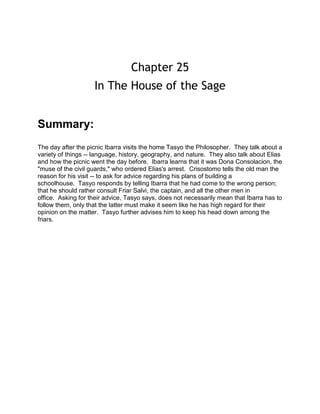 Chapter 25
In The House of the Sage
Summary:
The day after the picnic Ibarra visits the home Tasyo the Philosopher. They talk about a
variety of things -- language, history, geography, and nature. They also talk about Elias
and how the picnic went the day before. Ibarra learns that it was Dona Consolacion, the
"muse of the civil guards," who ordered Elias's arrest. Crisostomo tells the old man the
reason for his visit -- to ask for advice regarding his plans of building a
schoolhouse. Tasyo responds by telling Ibarra that he had come to the wrong person;
that he should rather consult Friar Salvi, the captain, and all the other men in
office. Asking for their advice, Tasyo says, does not necessarily mean that Ibarra has to
follow them, only that the latter must make it seem like he has high regard for their
opinion on the matter. Tasyo further advises him to keep his head down among the
friars.

 
