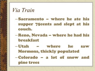 Via Train
 – Sacramento – where he ate his
   supper 75cents and slept at his
   couch.
 – Reno, Nevada – where he had his
   breakfast
 – Utah     –  where    he    saw
   Mormons, thickly populated
 – Colorado – a lot of snow and
   pine trees
 