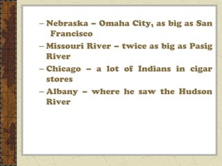 – Nebraska – Omaha City, as big as San
   Francisco
– Missouri River – twice as big as Pasig
  River
– Chicago – a lot of Indians in cigar
  stores
– Albany – where he saw the Hudson
  River
 
