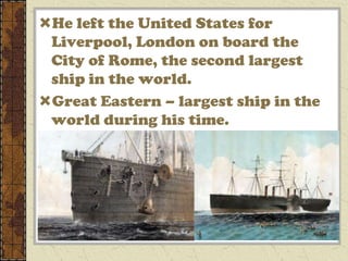 He left the United States for
 Liverpool, London on board the
 City of Rome, the second largest
 ship in the world.
Great Eastern – largest ship in the
 world during his time.
 