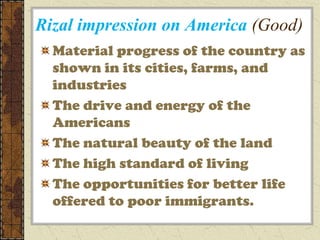 Rizal impression on America (Good)
  Material progress of the country as
  shown in its cities, farms, and
  industries
  The drive and energy of the
  Americans
  The natural beauty of the land
  The high standard of living
  The opportunities for better life
  offered to poor immigrants.
 