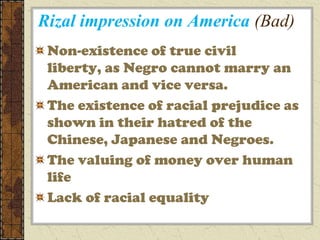 Rizal impression on America (Bad)
 Non-existence of true civil
 liberty, as Negro cannot marry an
 American and vice versa.
 The existence of racial prejudice as
 shown in their hatred of the
 Chinese, Japanese and Negroes.
 The valuing of money over human
 life
 Lack of racial equality
 
