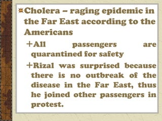 Cholera – raging epidemic in
the Far East according to the
Americans
All       passengers      are
 quarantined for safety
Rizal was surprised because
 there is no outbreak of the
 disease in the Far East, thus
 he joined other passengers in
 protest.
 