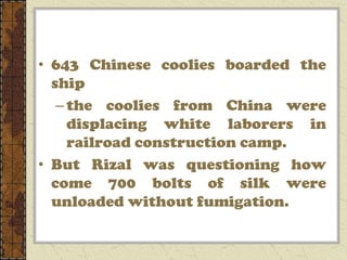 • 643 Chinese coolies boarded the
  ship
   – the coolies from China were
     displacing white laborers in
     railroad construction camp.
• But Rizal was questioning how
  come 700 bolts of silk were
  unloaded without fumigation.
 