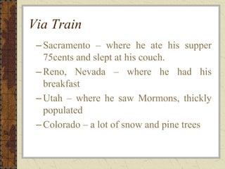 Via Train
–Sacramento – where he ate his supper
75cents and slept at his couch.
–Reno, Nevada – where he had his
breakfast
–Utah – where he saw Mormons, thickly
populated
–Colorado – a lot of snow and pine trees
 