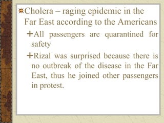 Cholera – raging epidemic in the
Far East according to the Americans
All passengers are quarantined for
safety
Rizal was surprised because there is
no outbreak of the disease in the Far
East, thus he joined other passengers
in protest.
 