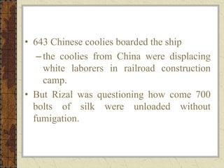 • 643 Chinese coolies boarded the ship
–the coolies from China were displacing
white laborers in railroad construction
camp.
• But Rizal was questioning how come 700
bolts of silk were unloaded without
fumigation.
 
