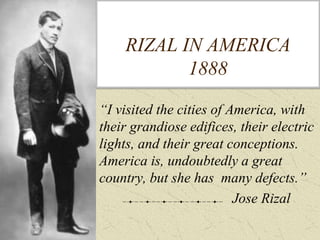 RIZAL IN AMERICA
1888
“I visited the cities of America, with
their grandiose edifices, their electric
lights, and their great conceptions.
America is, undoubtedly a great
country, but she has many defects.”
Jose Rizal
 