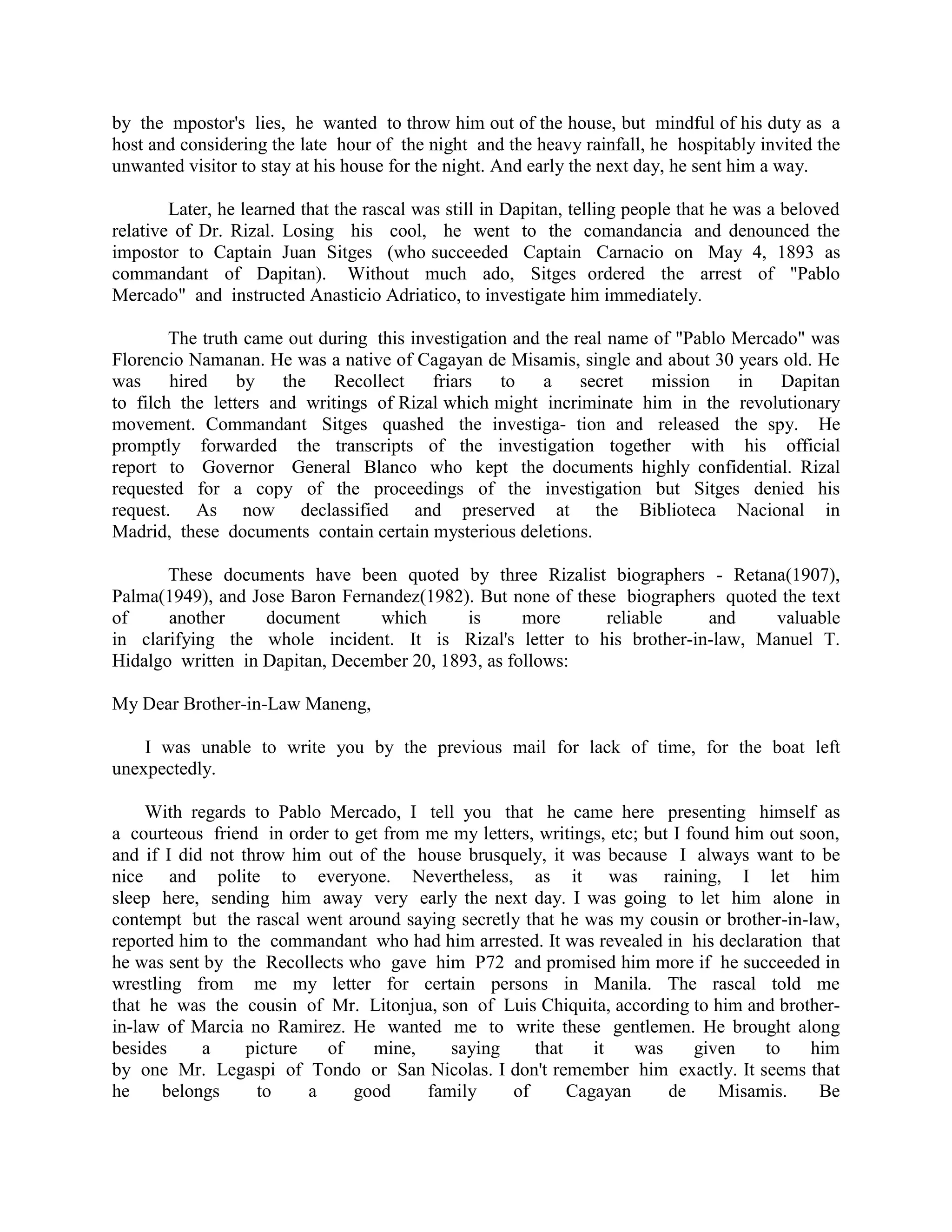 by the mpostor's lies, he wanted to throw him out of the house, but mindful of his duty as a
host and considering the late hour of the night and the heavy rainfall, he hospitably invited the
unwanted visitor to stay at his house for the night. And early the next day, he sent him a way.
Later, he learned that the rascal was still in Dapitan, telling people that he was a beloved
relative of Dr. Rizal. Losing his cool, he went to the comandancia and denounced the
impostor to Captain Juan Sitges (who succeeded Captain Carnacio on May 4, 1893 as
commandant of Dapitan). Without much ado, Sitges ordered the arrest of "Pablo
Mercado" and instructed Anasticio Adriatico, to investigate him immediately.
The truth came out during this investigation and the real name of "Pablo Mercado" was
Florencio Namanan. He was a native of Cagayan de Misamis, single and about 30 years old. He
was hired by the Recollect friars to a secret mission in Dapitan
to filch the letters and writings of Rizal which might incriminate him in the revolutionary
movement. Commandant Sitges quashed the investiga- tion and released the spy. He
promptly forwarded the transcripts of the investigation together with his official
report to Governor General Blanco who kept the documents highly confidential. Rizal
requested for a copy of the proceedings of the investigation but Sitges denied his
request. As now declassified and preserved at the Biblioteca Nacional in
Madrid, these documents contain certain mysterious deletions.
These documents have been quoted by three Rizalist biographers - Retana(1907),
Palma(1949), and Jose Baron Fernandez(1982). But none of these biographers quoted the text
of another document which is more reliable and valuable
in clarifying the whole incident. It is Rizal's letter to his brother-in-law, Manuel T.
Hidalgo written in Dapitan, December 20, 1893, as follows:
My Dear Brother-in-Law Maneng,
I was unable to write you by the previous mail for lack of time, for the boat left
unexpectedly.
With regards to Pablo Mercado, I tell you that he came here presenting himself as
a courteous friend in order to get from me my letters, writings, etc; but I found him out soon,
and if I did not throw him out of the house brusquely, it was because I always want to be
nice and polite to everyone. Nevertheless, as it was raining, I let him
sleep here, sending him away very early the next day. I was going to let him alone in
contempt but the rascal went around saying secretly that he was my cousin or brother-in-law,
reported him to the commandant who had him arrested. It was revealed in his declaration that
he was sent by the Recollects who gave him P72 and promised him more if he succeeded in
wrestling from me my letter for certain persons in Manila. The rascal told me
that he was the cousin of Mr. Litonjua, son of Luis Chiquita, according to him and brother-
in-law of Marcia no Ramirez. He wanted me to write these gentlemen. He brought along
besides a picture of mine, saying that it was given to him
by one Mr. Legaspi of Tondo or San Nicolas. I don't remember him exactly. It seems that
he belongs to a good family of Cagayan de Misamis. Be
 