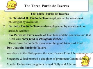 The Three Pardo de Taveras 
The Three Pardo de Taveras 
1. Dr. Trinidad H. Pardo de Tavera- physician by vocation & 
philologist by avocation. 
2. Dr. Felix Pardo de Tavera-also a physician by vocation & an 
artist & sculptor. 
1. Paz Pardo de Tavera-wife of Juan luna and the one who said that 
Rizal was “very fond of Philippine dishes.” 
These three Pardo de Taveras were the good friends of Rizal. 
Don Joaquin Pardo de Tavera 
-was born in the Philippines, the son of a rich French businessman of 
Singapore & had married a daughter of prominent Genato family of 
Manila. He has two daughters named Nelly and Adelina. 
 